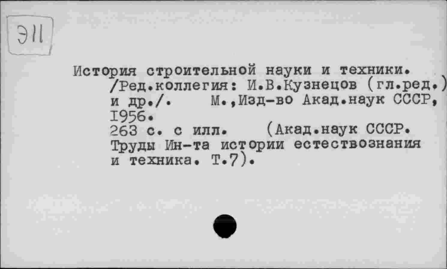 ﻿эн
История строительной науки и техники.
/Ред.коллегияÎ И.В.Кузнецов (гл.ред.) и др./.	М.,Изд-во Акад.наук СССР,
1956.
263 с. с илл. (Акад.наук СССР.
Труды Ин-та истории естествознания и техника. Т.7).